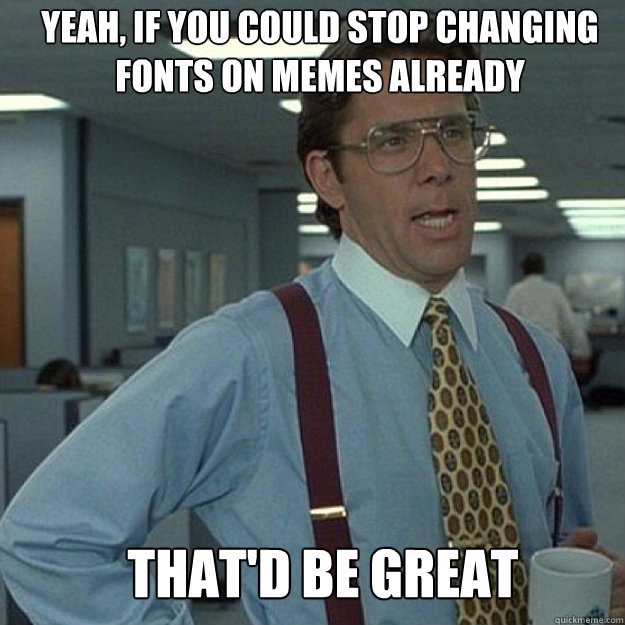 YEAH, IF YOU COULD STOP CHANGING FONTS ON MEMES ALREADY THAT'D BE GREAT  