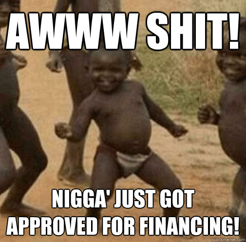 awww shit! Nigga' just got approved for financing!  Third World Success