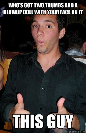 Who's got two thumbs and a blowup doll with your face on it this guy  Thumbs up