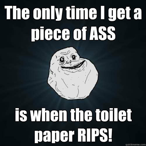 The only time I get a piece of ASS is when the toilet paper RIPS!  Forever Alone