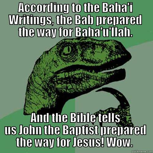 ACCORDING TO THE BAHA'I WRITINGS, THE BAB PREPARED THE WAY FOR BAHA'U'LLAH. AND THE BIBLE TELLS US JOHN THE BAPTIST PREPARED THE WAY FOR JESUS! WOW.  Philosoraptor