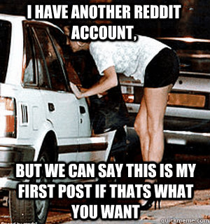 I have another reddit account, but we can say this is my first post if thats what you want  Karma Whore