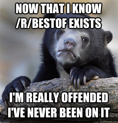 NOW THAT I KNOW /R/BESTOF EXISTS I'M REALLY OFFENDED I'VE NEVER BEEN ON IT  Confession Bear
