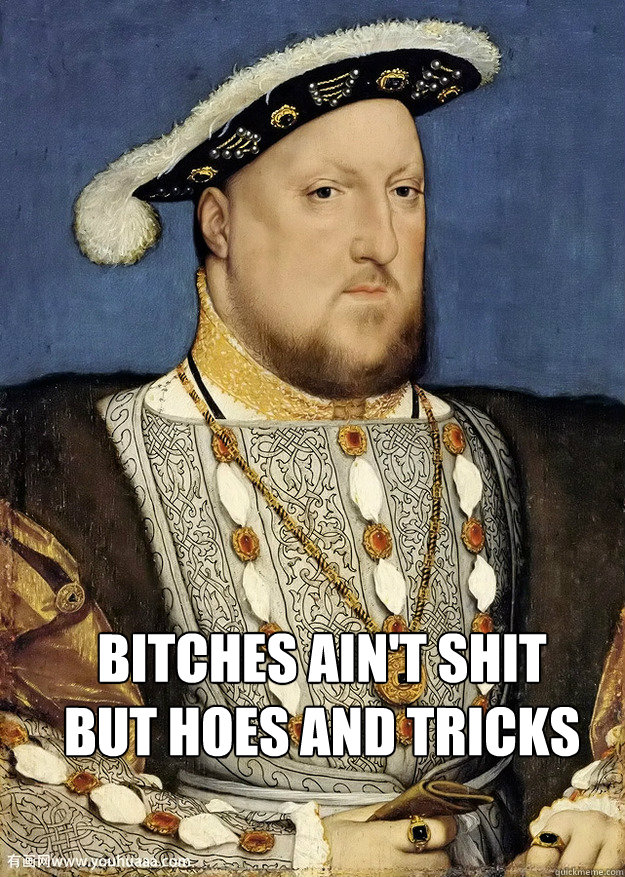 Bitches ain't shit but hoes and tricks  Henry VIII