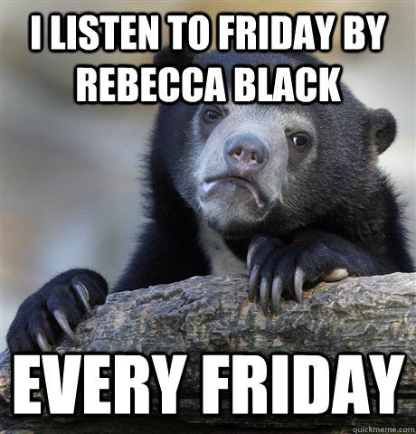 I listen to Friday by rebecca black every Friday  Confession Bear