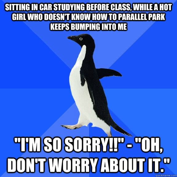 Sitting in car studying before class, while a hot girl who doesn't know how to parallel park keeps bumping into me 