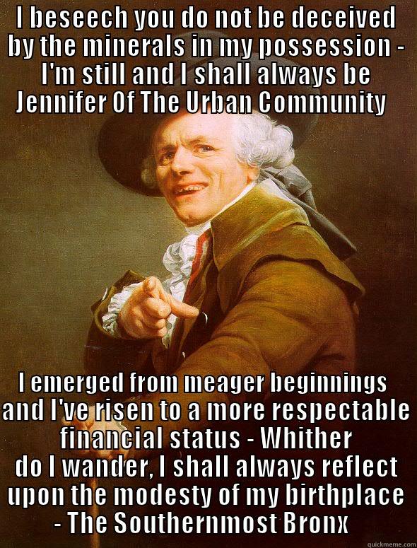 I BESEECH YOU DO NOT BE DECEIVED BY THE MINERALS IN MY POSSESSION - I'M STILL AND I SHALL ALWAYS BE JENNIFER OF THE URBAN COMMUNITY I EMERGED FROM MEAGER BEGINNINGS AND I'VE RISEN TO A MORE RESPECTABLE FINANCIAL STATUS - WHITHER DO I WANDER, I SHALL ALWAYS REFLECT UPON THE MODESTY OF MY BIRTHPLACE - THE SOUTHERNMOST BRONX   Joseph Ducreux