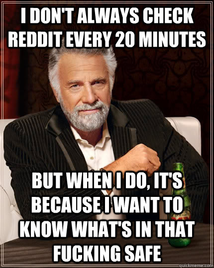 I don't always check Reddit every 20 minutes but when I do, it's because i want to know what's in that fucking safe - I don't always check Reddit every 20 minutes but when I do, it's because i want to know what's in that fucking safe  The Most Interesting Man In The World