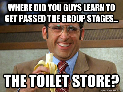 Where did you guys learn to get passed the group stages... the toilet store?  Brick Tamland