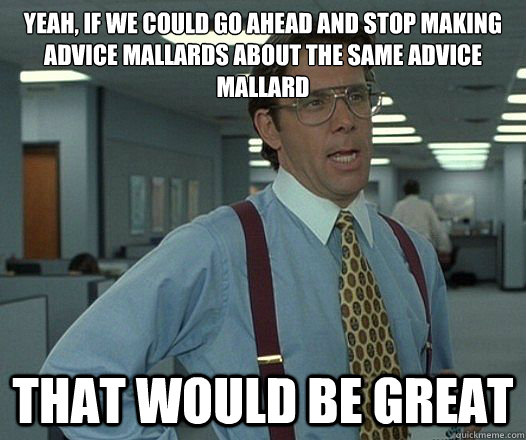 Yeah, if we could go ahead and stop making advice mallards about the same advice mallard that would be great  Lumbergh