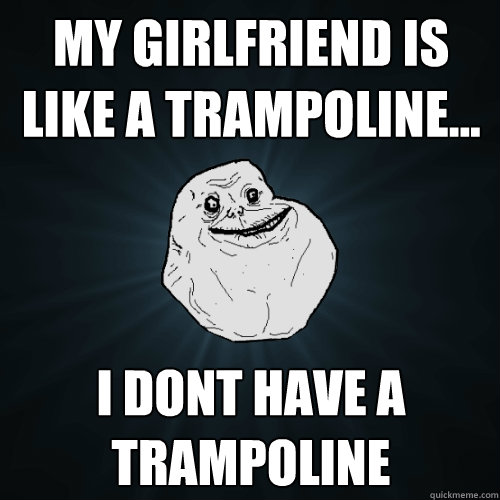 My girlfriend is like a trampoline... I dont have a trampoline  Forever Alone