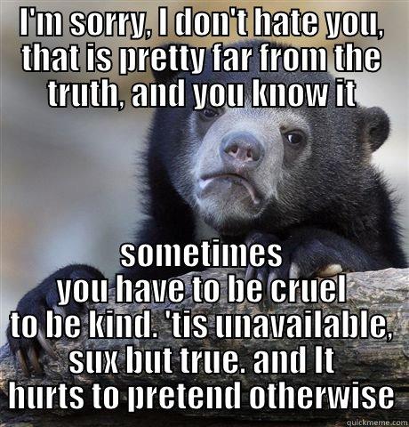 I'M SORRY, I DON'T HATE YOU, THAT IS PRETTY FAR FROM THE TRUTH, AND YOU KNOW IT SOMETIMES YOU HAVE TO BE CRUEL TO BE KIND. 'TIS UNAVAILABLE, SUX BUT TRUE. AND IT HURTS TO PRETEND OTHERWISE Confession Bear