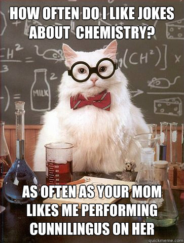 How often do i like jokes about  chemistry?

 AS OFTEN AS YOUR MOM LIKES ME PERFORMING CUNNILINGUS ON HER  Science Cat