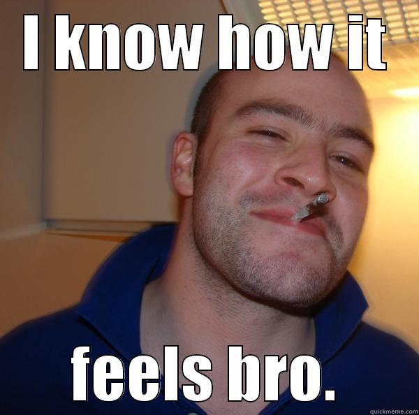 I KNOW HOW IT FEELS BRO. Good Guy Greg 
