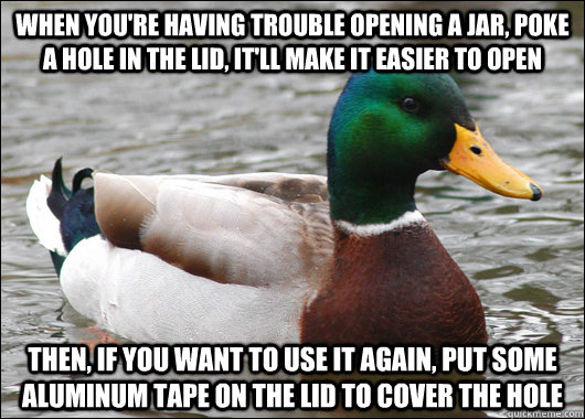 When you're having trouble opening a jar, poke a hole in the lid, it'll make it easier to open then, if you want to use it again, put some aluminum tape on the lid to cover the hole  Actual Advice Mallard