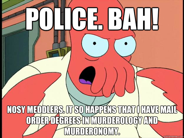 Police. Bah! Nosy meddlers. It so happens that I have mail order degrees in murderology and murderonomy.  Lunatic Zoidberg