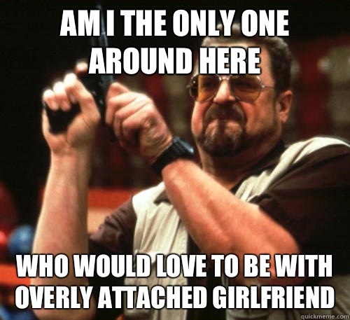 Am i the only one around here who would love to be with overly attached girlfriend  Am I The Only One Around Here