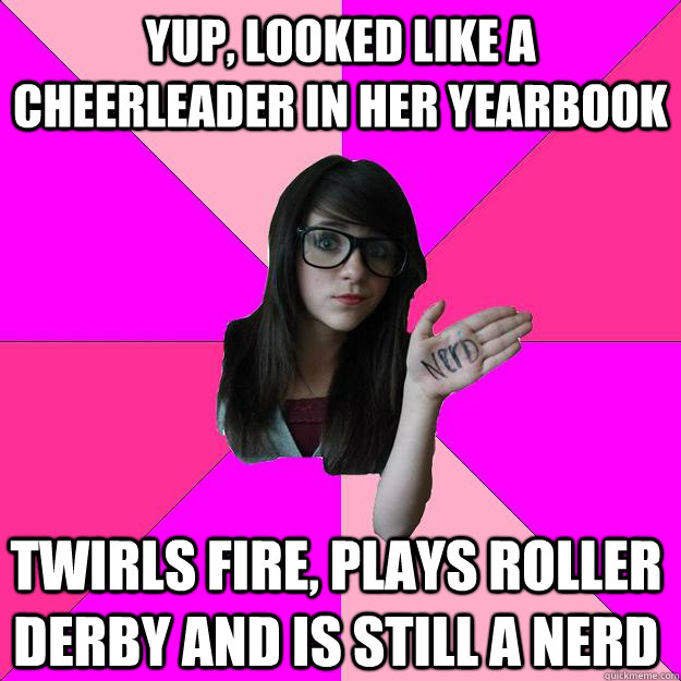 Yup, looked like a cheerleader in her yearbook Twirls fire, plays roller derby and is still a nerd   Idiot Nerd Girl