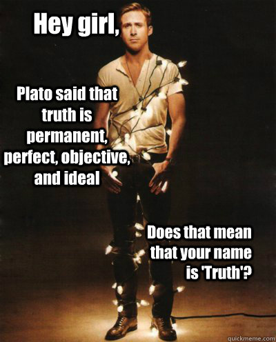 Hey girl, Plato said that truth is permanent, perfect, objective, and ideal Does that mean that your name is 'Truth'?  