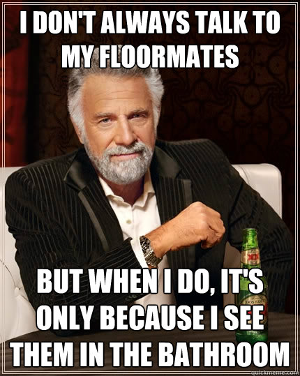 i don't always talk to my floormates but when i do, it's only because i see them in the bathroom  The Most Interesting Man In The World