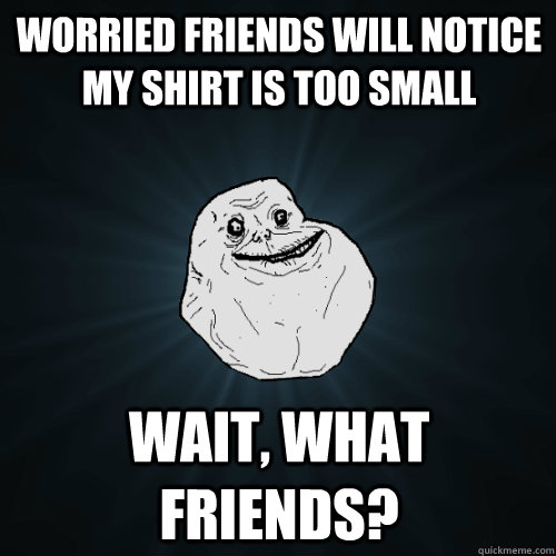 Worried friends will notice my shirt is too small wait, what friends?  Forever Alone