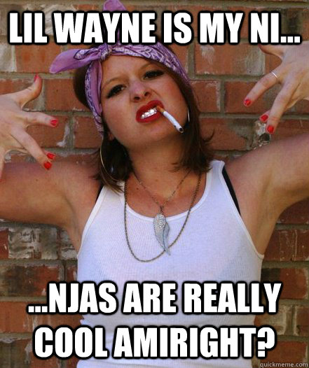 Lil Wayne is my Ni... ...njas are really cool amiright?  Wigga White girl