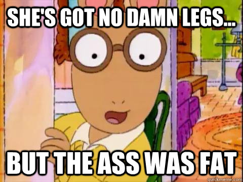 she's got no damn legs... but the ass was fat  Arthur Sees A Fat Ass