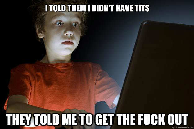 I told them i didn't have tits they told me to get the fuck out  scared first day on the internet kid