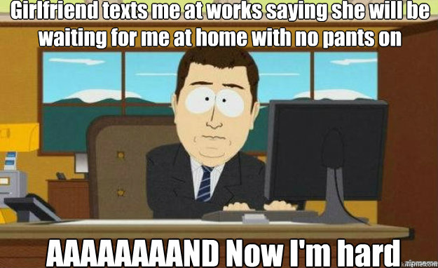 Girlfriend texts me at works saying she will be waiting for me at home with no pants on AAAAAAAAND Now I'm hard  aaaand its gone