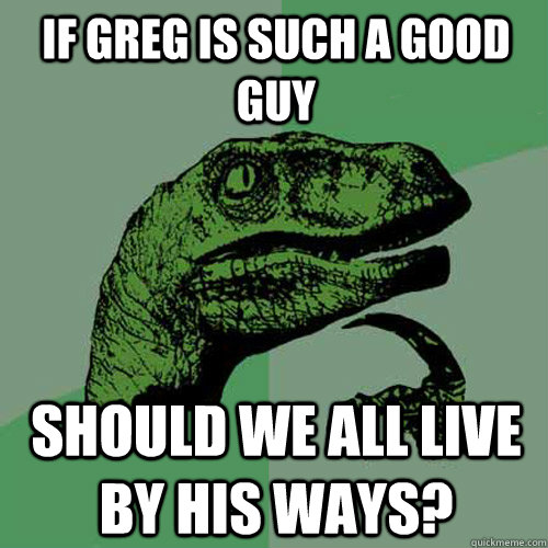 If Greg is such a good guy should we all live by his ways?  Philosoraptor