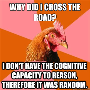 Why did i cross the road? i don't have the cognitive capacity to reason, therefore it was random.  - Why did i cross the road? i don't have the cognitive capacity to reason, therefore it was random.   Anti-Joke Chicken