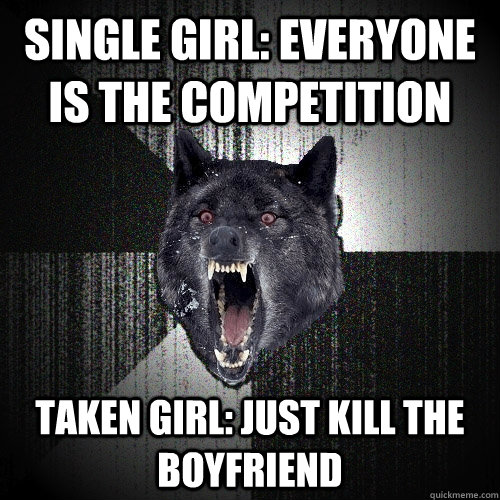 Single girl: everyone is the competition Taken Girl: just kill the boyfriend  Insanity Wolf