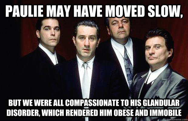 Paulie may have moved slow,  but we were all compassionate to his glandular disorder, which rendered him obese and immobile  New Goodfellas dialogue