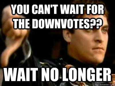 You can't wait for the downvotes?? wait no longer  Downvoting Roman