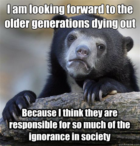 I am looking forward to the older generations dying out Because I think they are responsible for so much of the ignorance in society - I am looking forward to the older generations dying out Because I think they are responsible for so much of the ignorance in society  Confession Bear