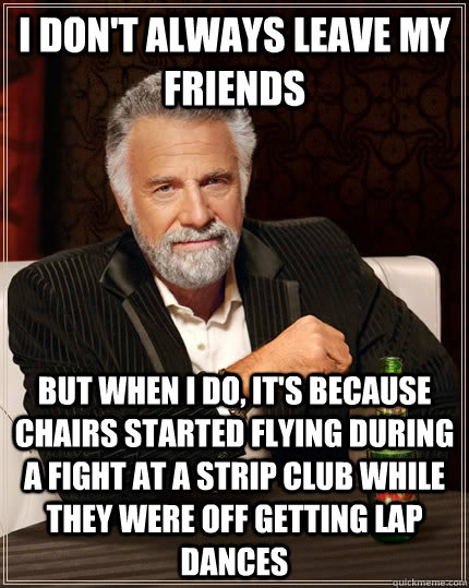 I don't always leave my friends but when I do, it's because chairs started flying during a fight at a strip club while they were off getting lap dances  The Most Interesting Man In The World