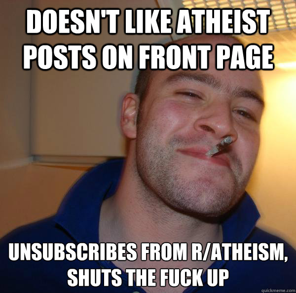doesn't like atheist posts on front page unsubscribes from r/atheism, 
shuts the fuck up - doesn't like atheist posts on front page unsubscribes from r/atheism, 
shuts the fuck up  Misc