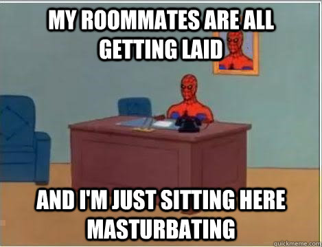 My roommates are all getting laid And I'm just sitting here masturbating  Im just sitting here masturbating