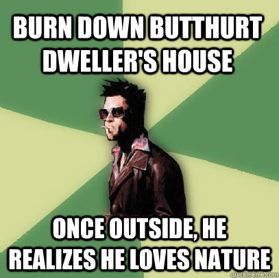 burn down butthurt dweller's house once outside, he realizes he loves nature  Helpful Tyler Durden