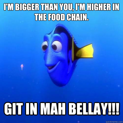 I'm bigger than you, I'm higher in the food chain. GIT IN MAH BELLAY!!!  dory