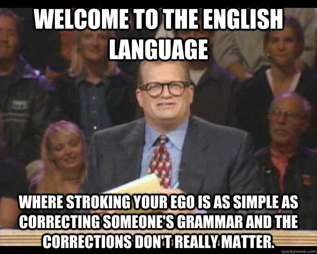 Welcome to the English language where stroking your ego is as simple as correcting someone's grammar and the corrections don't really matter. - Welcome to the English language where stroking your ego is as simple as correcting someone's grammar and the corrections don't really matter.  Whos Line