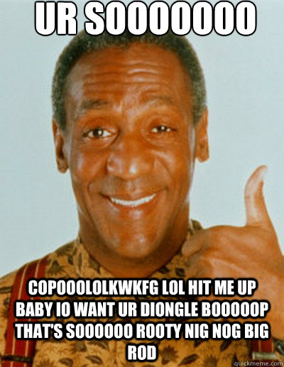 ur sooooooo copooololkwkfg copooololkwkfg lol hit me up baby io want ur diongle booooop that's soooooo rooty nig nog big rod  Bill Cosby