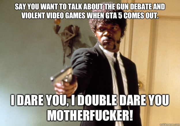 say you want to talk about the gun debate and violent video games when GTA 5 comes out. i dare you, i double dare you motherfucker!  Samuel L Jackson