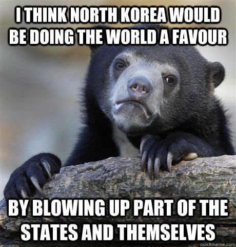 I think North Korea would be doing the world a favour By blowing up part of the states and themselves  Confession Bear