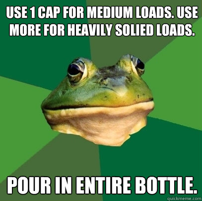 Use 1 cap for medium loads. Use more for heavily solied loads. Pour in entire bottle.  Foul Bachelor Frog