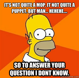 It's not quite a mop, it not quite a puppet, but man... Hehehe.... So to answer your question I dont know. - It's not quite a mop, it not quite a puppet, but man... Hehehe.... So to answer your question I dont know.  Advice Homer