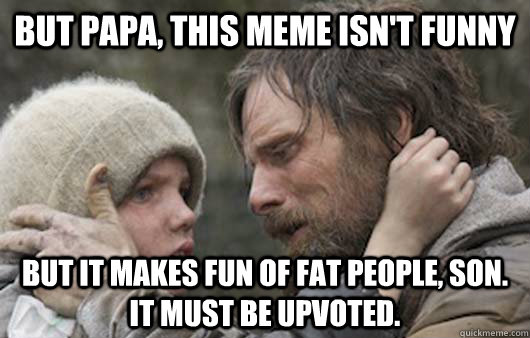 But papa, this meme isn't funny But it makes fun of fat people, son. It must be upvoted.  Viggo Explains Reddit