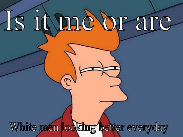 IS IT ME OR ARE  WHITE MEN LOOKING BETTER EVERYDAY  Futurama Fry