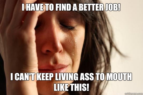 I have to find a better job! I can't keep living ass to mouth like this!  First World Problems