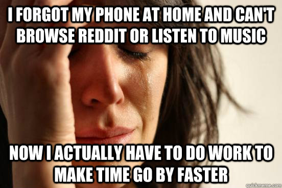 I forgot my phone at home and can't browse reddit or listen to music now I actually have to do work to make time go by faster  First World Problems